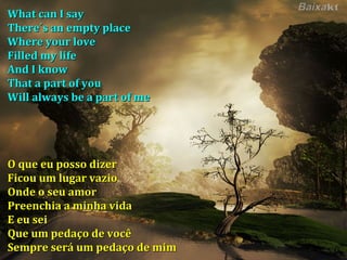 What can I say There´s an empty place Where your love Filled my life And I know That a part of you Will always be a part of me O que eu posso dizer Ficou um lugar vazio Onde o seu amor Preenchia a minha vida E eu sei Que um pedaço de você Sempre será um pedaço de mim 