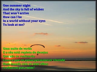 One summer night And the sky is full of wishes That won´t arrive How can I be In a world without your eyes To look at me? Uma noite de verão E o céu está repleto de desejos Que não se realizarão Como é que eu posso permanecer vivendo Num mundo sem os seus olhos A olharem para mim? 