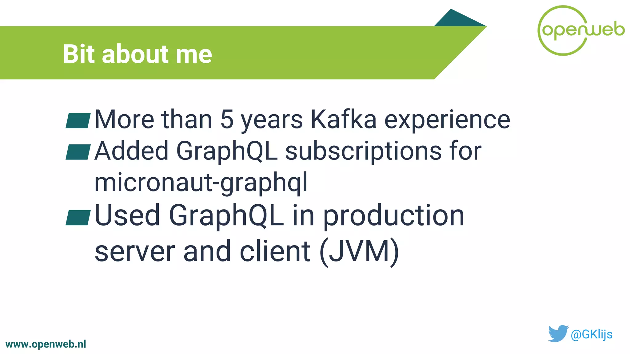 www.openweb.nl
Bit about me
▰More than 5 years Kafka experience
▰Added GraphQL subscriptions for
micronaut-graphql
▰Used GraphQL in production
server and client (JVM)
@GKlijs
 