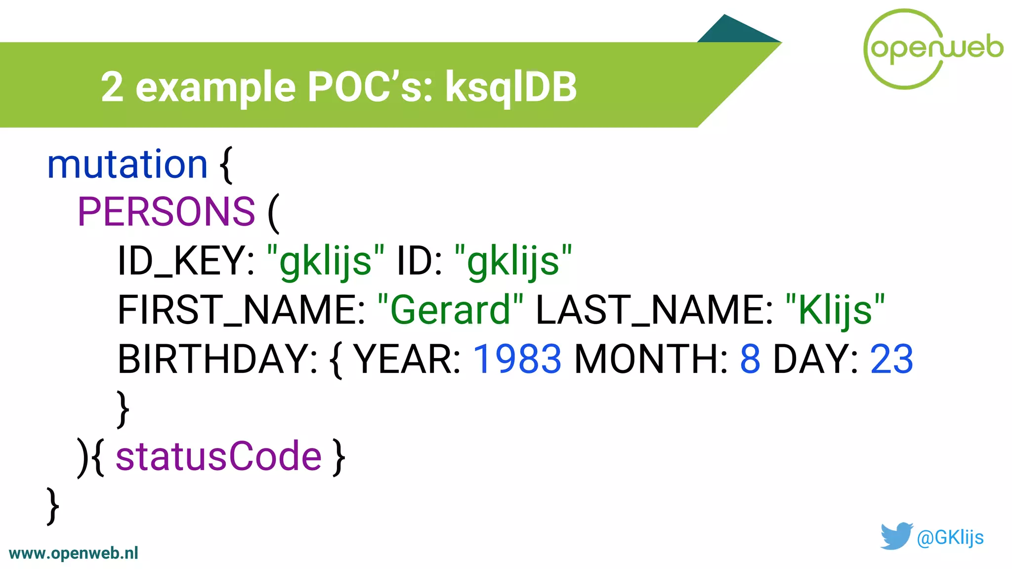 www.openweb.nl
2 example POC’s: ksqlDB
@GKlijs
mutation {
PERSONS (
ID_KEY: "gklijs" ID: "gklijs"
FIRST_NAME: "Gerard" LAST_NAME: "Klijs"
BIRTHDAY: { YEAR: 1983 MONTH: 8 DAY: 23
}
){ statusCode }
}
 