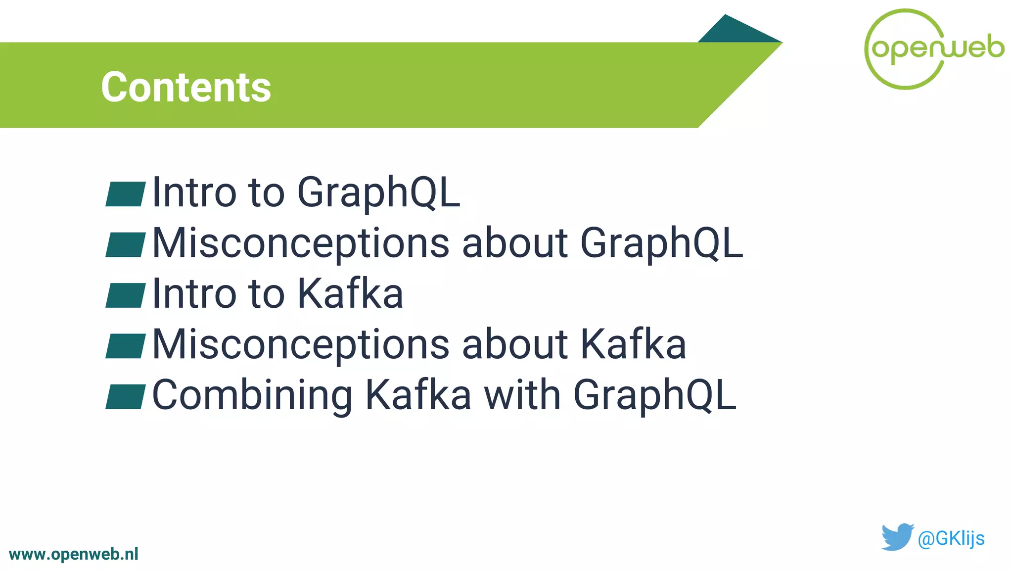 www.openweb.nl
Contents
▰Intro to GraphQL
▰Misconceptions about GraphQL
▰Intro to Kafka
▰Misconceptions about Kafka
▰Combining Kafka with GraphQL
@GKlijs
 