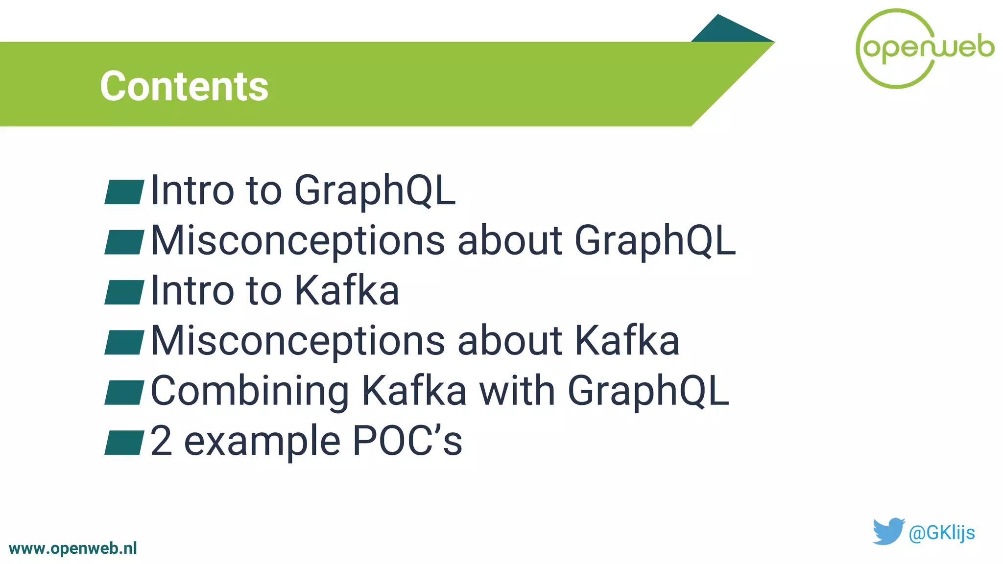 www.openweb.nl
Contents
▰Intro to GraphQL
▰Misconceptions about GraphQL
▰Intro to Kafka
▰Misconceptions about Kafka
▰Combining Kafka with GraphQL
▰2 example POC’s
@GKlijs
 