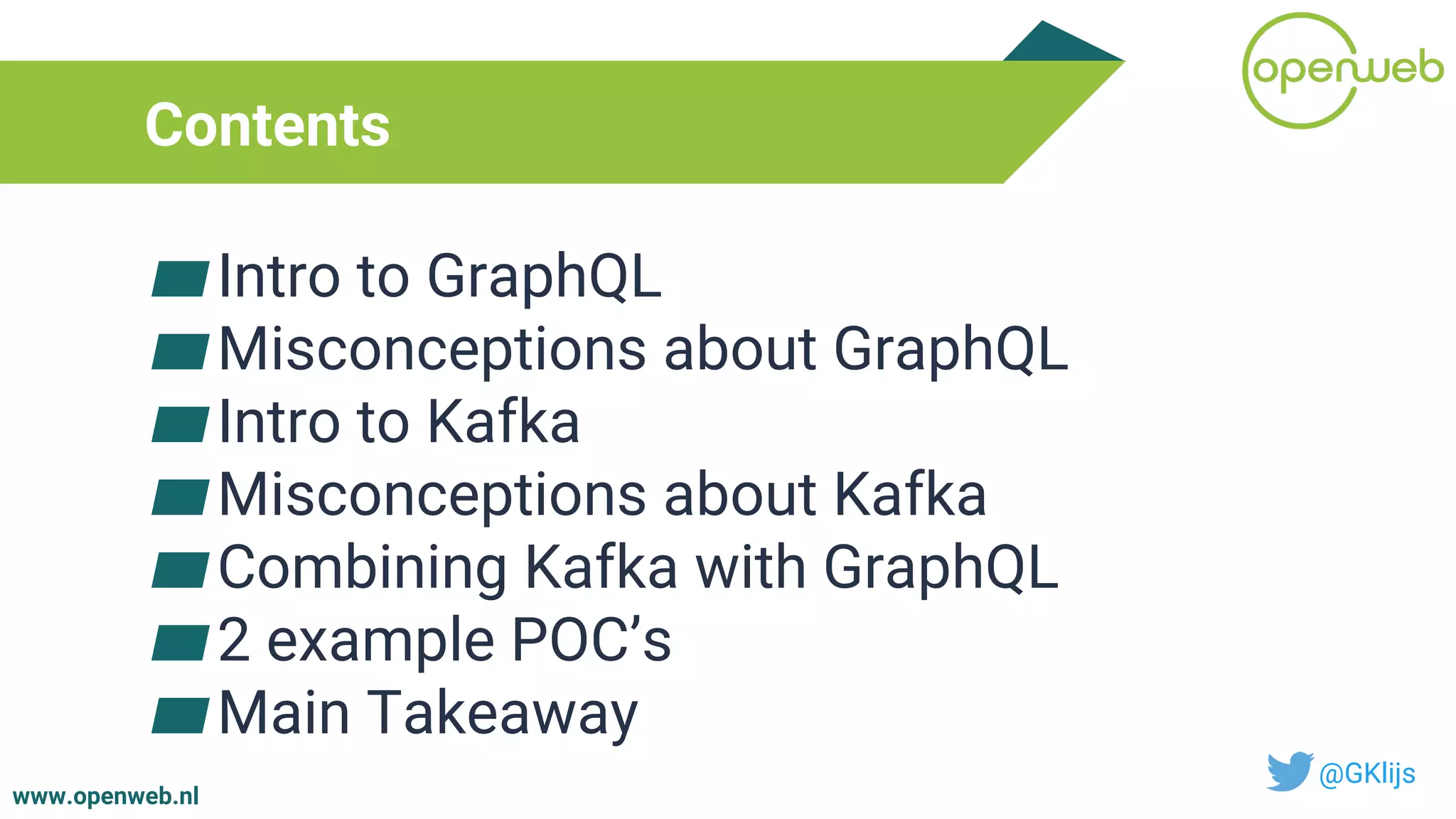 www.openweb.nl
Contents
▰Intro to GraphQL
▰Misconceptions about GraphQL
▰Intro to Kafka
▰Misconceptions about Kafka
▰Combining Kafka with GraphQL
▰2 example POC’s
▰Main Takeaway
@GKlijs
 