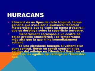 HURACANS
• L'huracà és un tipus de cicló tropical, terme
genèric que s'usa per a qualsevol fenomen
meteorològic que té vents en forma d'espiral i
que es desplaça sobre la superfície terrestre.
•         Generalment correspon a un centre de
baixa pressió atmosfèrica i de temperatura
més alta que la que hi ha immediatament
voltant.
•        Té una circulació tancada al voltant d'un
punt central. Roten en sentit contrari a les
agulles del rellotge en l'Hemisferi Nord i en el
sentit de les agulles del rellotge en l'Hemisferi
Sud.

 
