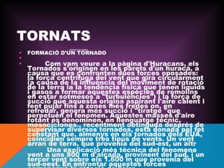 TORNATS
•
•
•

FORMACIÓ D'UN TORNADO
 
          Com vam veure a
–

FORMACIÓ D'UN TORNADO

la pàgina d'Huracans, els
Tornados s'originen en les parets d'un huracà, a
causa que es confronten dues forces oposades:
la força centrífuga del vent que gira circularment
(a causa de la influència del moviment de rotació
de la terra ia la tendència física que tenen líquids
i gasos a formar aquestes espècies de remolins
en estar sotmesos a "turbulències") i la força de
succió que aquesta origina aspirant l'aire calent i
fent pujar fins a zones més fredes on, en
refredar, genera més succió i "tiratge "que
perpetuen el fenomen. Aquestes masses d'aire
rotant es denominen, en llenguatge tècnic,
mesociclones., recentment obtinguda després de
supervisar diversos tornados, està donada pel fet
constant que, almenys en els tornados dels EUA,
coincidien sempre tres tipus de vents. Un vent
arran de terra, que provenia del sud-est, un altr
•          Una explicació més tècnica del fenomene
vent a uns 800 m d'alçada, provinent del sud, i un
tercer vent sobre els 1.600 m que provenia del
sud-oest. En enfrontar aquestes forces

 