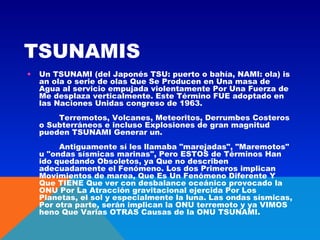 TSUNAMIS
•

Un TSUNAMI (del Japonés TSU: puerto o bahía, NAMI: ola) is
an ola o serie de olas Que Se Producen en Una masa de
Agua al servicio empujada violentamente Por Una Fuerza de
Me desplaza verticalmente. Este Término FUE adoptado en
las Naciones Unidas congreso de 1963.
        Terremotos, Volcanes, Meteoritos, Derrumbes Costeros
o Subterráneos e incluso Explosiones de gran magnitud
pueden TSUNAMI Generar un.
        Antiguamente sí les llamaba "marejadas", "Maremotos"
u "ondas sísmicas marinas", Pero ESTOS de Términos Han
ido quedando Obsoletos, ya Que no describen
adecuadamente el Fenómeno. Los dos Primeros implican
Movimientos de marea, Que Es Un Fenómeno Diferente Y
Que TIENE Que ver con desbalance oceánico provocado la
ONU Por La Atracción gravitacional ejercida Por Los
Planetas, el sol y especialmente la luna. Las ondas sísmicas,
Por otra parte, serán implican la ONU terremoto y ya VIMOS
heno Que Varias OTRAS Causas de la ONU TSUNAMI.
     

 