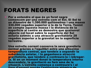 FORATS NEGRES
• Per a entendre el que és un forat negre
comencem per una estrella com el Sol. El Sol té
un diàmetre de 1.390.000 quilòmetres i una massa
330.000 vegades superior a la de la Terra. Tenint
en compte aquesta massa i la distància de la
superfície al centre es demostra que qualsevol
objecte col·locat sobre la superfície del Sol
estaria sotmès a una atracció gravitatòria 28
vegades superior a la gravetat en la superfície
terrestre.
Una estrella corrent conserva la seva grandària
normal gràcies a l'equilibri entre una altíssima
temperatura central, que tendeix a expandir la
substància estelar, i la gegantesca atracció
gravitatòria, que tendeix a contreure-la i rebregarla. Si en un moment donat la temperatura interna
descendeix, la gravitació es farà ama de la
situació. L'estrella comença a contreure's i al

 