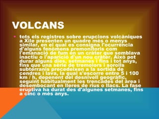 VOLCANS
• tots els registres sobre erupcions volcàniques
a Xile presenten un quadre més o menys
similar, en el qual es consigna l'ocurrència
d'alguns fenòmens premonitoris com
l'emanació de fum en un cràter que semblava
inactiu o l'aparició d'un nou cràter. Això pot
durar alguns dies, setmanes i fins i tot anys,
fins que una sèrie de tremolors i sorolls
subterranis precedeixen a la sortida de
cendres i lava, la qual s'escorre entre 5 i 100
km / h, depenent del desnivell geogràfic,
seguint habitualment les trencades del àrea i
desembocant en lleres de rius o llacs. La fase
eruptiva ha durat des d'algunes setmanes, fins
a cinc o més anys.

 