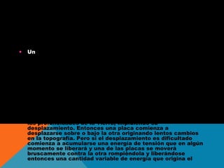 TERREMOT
•

Un terremoto es el movimiento brusco de la Tierra (con
mayúsculas, ya que nos referimos al planeta), causado por
la brusca liberación de energía acumulada durante un largo
tiempo. La corteza de la Tierra está conformada por una
docena de placas de aproximadamente 70 km de ç, cada
una con diferentes características físicas y químicas. Estas
placas ("tectónicas") se están acomodando en un proceso
que lleva millones de años y han ido dando la forma que hoy
conocemos a la superficie de nuestro planeta, originando los
continentes y los relieves geográficos en un proceso que
está lejos de completarse. Habitualmente estos
movimientos son lentos e imperceptibles, pero en algunos
casos estas placas chocan entre sí como gigantescos
témpanos de tierra sobre un océano de magma presente en
las profundidades de la Tierra, impidiendo su
desplazamiento. Entonces una placa comienza a
desplazarse sobre o bajo la otra originando lentos cambios
en la topografía. Pero si el desplazamiento es dificultado
comienza a acumularse una energía de tensión que en algún
momento se liberará y una de las placas se moverá
bruscamente contra la otra rompiéndola y liberándose
entonces una cantidad variable de energía que origina el

 