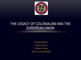 Dr Gerard McCann Senior Lecturer  St Mary’s College Queen’s University Belfast The Legacy of Colonialism and the European Union 