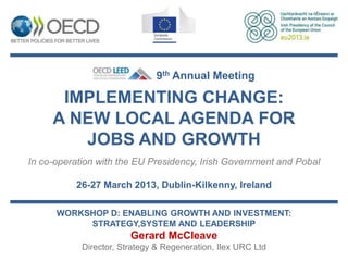 9th Annual Meeting

      IMPLEMENTING CHANGE:
     A NEW LOCAL AGENDA FOR
        JOBS AND GROWTH
In co-operation with the EU Presidency, Irish Government and Pobal

          26-27 March 2013, Dublin-Kilkenny, Ireland

      WORKSHOP D: ENABLING GROWTH AND INVESTMENT:
           STRATEGY,SYSTEM AND LEADERSHIP
                        Gerard McCleave
            Director, Strategy & Regeneration, Ilex URC Ltd
 