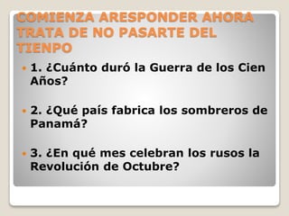 COMIENZA ARESPONDER AHORA
TRATA DE NO PASARTE DEL
TIENPO
 1. ¿Cuánto duró la Guerra de los Cien
Años?
 2. ¿Qué país fabrica los sombreros de
Panamá?
 3. ¿En qué mes celebran los rusos la
Revolución de Octubre?
 