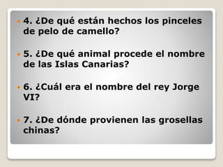  4. ¿De qué están hechos los pinceles
de pelo de camello?
 5. ¿De qué animal procede el nombre
de las Islas Canarias?
 6. ¿Cuál era el nombre del rey Jorge
VI?
 7. ¿De dónde provienen las grosellas
chinas?
 