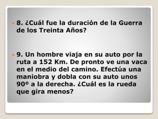  8. ¿Cuál fue la duración de la Guerra
de los Treinta Años?
 9. Un hombre viaja en su auto por la
ruta a 152 Km. De pronto ve una vaca
en el medio del camino. Efectúa una
maniobra y dobla con su auto unos
90º a la derecha. ¿Cuál es la rueda
que gira menos?
 