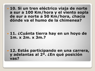  10. Si un tren eléctrico viaja de norte
a sur a 100 Km/hora y el viento sopla
de sur a norte a 50 Km/hora, ¿hacia
dónde va el humo de la chimenea?
 11. ¿Cuánta tierra hay en un hoyo de
1m. x 2m. x 3m.?
 12. Estás participando en una carrera,
y adelantas al 2º. ¿En qué posición
vas?
 