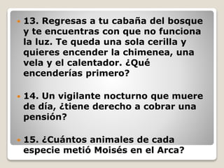  13. Regresas a tu cabaña del bosque
y te encuentras con que no funciona
la luz. Te queda una sola cerilla y
quieres encender la chimenea, una
vela y el calentador. ¿Qué
encenderías primero?
 14. Un vigilante nocturno que muere
de día, ¿tiene derecho a cobrar una
pensión?
 15. ¿Cuántos animales de cada
especie metió Moisés en el Arca?
 