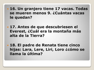  16. Un granjero tiene 17 vacas. Todas
se mueren menos 9. ¿Cuántas vacas
le quedan?
 17. Antes de que descubriesen el
Everest, ¿Cuál era la montaña más
alta de la Tierra?
 18. El padre de Renata tiene cinco
hijas: Lara, Lere, Liri, Loro ¿cómo se
llama la última?
 