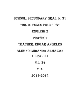 SCHOOL: SECUNDARY GRAL. N. 31
“DR. ALFONSO PRUNEDA”
ENGLISH 2
PROYECT
TEACHER: EDGAR ANGELES
ALUMNO: MIRANDA ALMAZAN
GERARDO
N.L. 34
2-A
2013-2014

 