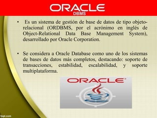 • Es un sistema de gestión de base de datos de tipo objeto-
relacional (ORDBMS, por el acrónimo en inglés de
Object-Relational Data Base Management System),
desarrollado por Oracle Corporation.
• Se considera a Oracle Database como uno de los sistemas
de bases de datos más completos, destacando: soporte de
transacciones, estabilidad, escalabilidad, y soporte
multiplataforma.
 