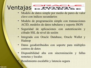 Ventajas
• Modelo de datos simple por medio de pares de valor
clave con índices secundarios
• Modelo de programación simple con transacciones
ACID, modelos de datos tubulares y soporte JSON
• Seguridad de aplicaciones con autenticación y
cifrado SSL de nivel de sesión
• Integrada con Oracle Database, Oracle Wallet y
Hadoop
• Datos geodistribuidos con soporte para múltiples
centros de datos
• Disponibilidad alta con sincronización y fallas
remotas y locales
• Rendimiento escalable y latencia segura
 