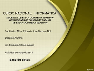 Base de datos
CURSO NACIONAL: INFORMÁTICA
DOCENTES DE EDUCACIÓN MEDIA SUPERIOR
INSTITUCIONES DE EDUCACIÓN PÚBLICA
DE EDUCACIÓN MEDIA SUPERIOR
Facilitador: Mtro. Eduardo José Barreiro Noh
Lic. Gerardo Antonio Alonso
Actividad de aprendizaje 4
Docente-Alumno:
 