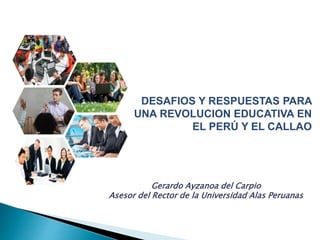 DESAFIOS Y RESPUESTAS PARA
UNA REVOLUCION EDUCATIVA EN
EL PERÚ Y EL CALLAO
Gerardo Ayzanoa del Carpio
Asesor del Rector de la Universidad Alas Peruanas
 