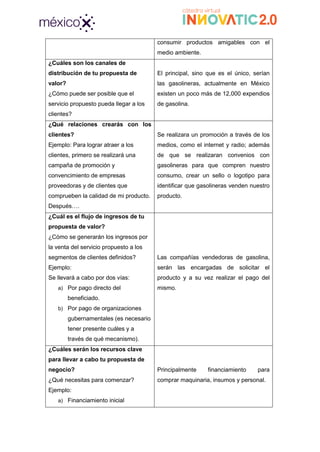 consumir productos amigables con el
medio ambiente.
¿Cuáles son los canales de
distribución de tu propuesta de
valor?
¿Cómo puede ser posible que el
servicio propuesto pueda llegar a los
clientes?
El principal, sino que es el único, serían
las gasolineras, actualmente en México
existen un poco más de 12,000 expendios
de gasolina.
¿Qué relaciones crearás con los
clientes?
Ejemplo: Para lograr atraer a los
clientes, primero se realizará una
campaña de promoción y
convencimiento de empresas
proveedoras y de clientes que
comprueben la calidad de mi producto.
Después….
Se realizara un promoción a través de los
medios, como el internet y radio; además
de que se realizaran convenios con
gasolineras para que compren nuestro
consumo, crear un sello o logotipo para
identificar que gasolineras venden nuestro
producto.
¿Cuál es el flujo de ingresos de tu
propuesta de valor?
¿Cómo se generarán los ingresos por
la venta del servicio propuesto a los
segmentos de clientes definidos?
Ejemplo:
Se llevará a cabo por dos vías:
a) Por pago directo del
beneficiado.
b) Por pago de organizaciones
gubernamentales (es necesario
tener presente cuáles y a
través de qué mecanismo).
Las compañías vendedoras de gasolina,
serán las encargadas de solicitar el
producto y a su vez realizar el pago del
mismo.
¿Cuáles serán los recursos clave
para llevar a cabo tu propuesta de
negocio?
¿Qué necesitas para comenzar?
Ejemplo:
a) Financiamiento inicial
Principalmente financiamiento para
comprar maquinaria, insumos y personal.
 