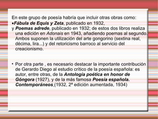 En este grupo de poesía habría que incluir otras obras como:   Fábula de Equis y Zeta , publicado en 1932,  y  Poemas adrede , publicado en 1932; de estos dos libros realiza una edición en  Adonais  en 1943, añadiendo poemas al segundo. Ambos suponen la utilización del arte gongorino (sextina real, décima, lira...) y del retoricismo barroco al servicio del creacionismo.  Por otra parte , es necesario destacar la importante contribución de Gerardo Diego al estudio crítico de la poesía española: es autor, entre otras, de la  Antología poética en honor de Góngora  (1927), y de la más famosa  Poesía española. Contemporáneos   (1932, 2ª edición aumentada, 1934)‏ 