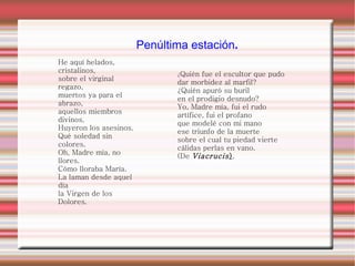 He aquí helados, cristalinos, sobre el virginal regazo, muertos ya para el abrazo, aquellos miembros divinos. Huyeron los asesinos. Qué soledad sin colores. Oh, Madre mía, no llores. Cómo lloraba María. La laman desde aquel día la Virgen de los Dolores. ¿ Quién fue el escultor que pudo dar morbidez al marfil? ¿Quién apuró su buril en el prodigio desnudo? Yo, Madre mía, fui el rudo artífice, fui el profano que modelé con mi mano ese triunfo de la muerte sobre el cual tu piedad vierte cálidas perlas en vano. (De   Viacrucis ) . Penúltima estación . 