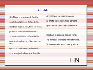 Al contraluz de luna limonera, tu arista es el bisel, hoja barbera que su más bella vertical depura. Resbala el tacto su caricia vana. Yo mudéjar te quiero y no cristiana. Volumen nada más: base y altura.  FIN Giralda Giralda en prisma puro de Sevilla, nivelada del plomo y de la estrella, molde en engaste azul, torre sin mella, palma de arquitectura sin semilla. Si su espejo la brisa enfrente brilla, no te contemples —ay, Narcisa—, en ella, que no se mude esa tu piel doncella, toda naranja al sol que se te humilla . 