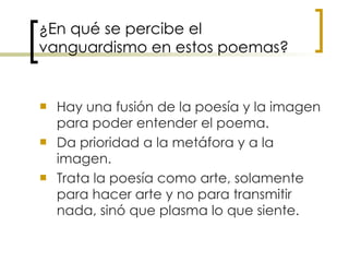 ¿En qué se percibe el vanguardismo en estos poemas? Hay una fusión de la poesía y la imagen para poder entender el poema.  Da prioridad a la metáfora y a la imagen.  Trata la poesía como arte, solamente para hacer arte y no para transmitir nada, sinó que plasma lo que siente.   