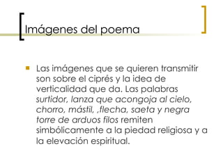 Imágenes del poema Las imágenes que se quieren transmitir son sobre el ciprés y la idea de verticalidad que da. Las palabras  surtidor, lanza que acongoja al cielo, chorro, mástil, ,flecha, saeta y negra torre de arduos filos  remiten simbólicamente a la piedad religiosa y a la elevación espiritual.   