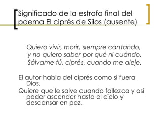 Significado de la estrofa final del poema El ciprés de Silos (ausente) Quiero vivir, morir, siempre cantando,  y no quiero saber por qué ni cuándo. Sálvame tú, ciprés, cuando me aleje. El autor habla del ciprés como si fuera Dios. Quiere que le salve cuando fallezca y así poder ascender hasta el cielo y descansar en paz.  