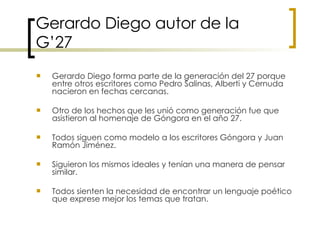Gerardo Diego autor de la G’27 Gerardo Diego forma parte de la generación del 27 porque entre otros escritores como Pedro Salinas, Alberti y Cernuda nacieron en fechas cercanas.  Otro de los hechos que les unió como generación fue que asistieron al homenaje de Góngora en el año 27.  Todos siguen como modelo a los escritores Góngora y Juan Ramón Jiménez.  Siguieron los mismos ideales y tenían una manera de pensar similar.  Todos sienten la necesidad de encontrar un lenguaje poético que exprese mejor los temas que tratan. 