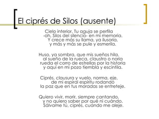 El ciprés de Silos (ausente) Cielo interior. Tu aguja se perfila  -oh, Silos del silencio- en mi memoria.  Y crece más su llama, ya ilusoria,  y más y más se pule y esmerila.  Huso, ya sombra, que mis sueños hila,  al sueño de la rueca, claustro o noria  rueda el corro de estrellas por la historia  y aquí en mi pozo tiembla y escintila.  Ciprés, clausura y vuelo, norma, eje,  de mi espiral espíritu rodando  la paz que en tus moradas se entreteje.  Quiero vivir, morir, siempre cantando,  y no quiero saber por qué ni cuándo.  Sálvame tú, ciprés, cuando me aleje. 