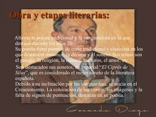 Obra y etapas literarias:

 Alterna la poesía tradicional y la vanguardista en la que
 destacó durante los años 20.
 Su poesía tiene poemas de corte tradicional y clasicista en los
 que destaca el romance, la décima y el soneto. Sus temas son
 el paisaje, la religión, la música, los toros, el amor, etc.
 Son destacados sus sonetos, en especial “El Ciprés de
 Silos”, que es considerado el mejor soneto de la literatura
 española.
 Debido a su inclinación por las vanguardias, se inicia en el
 Creacionismo. La colocación de los versos, las imágenes y la
 falta de signos de puntuación, destacan en su poesía.
 