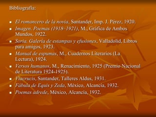 Bibliografía:

   El romancero de la novia, Santander, Imp. J. Pérez, 1920.
   Imagen. Poemas (1918–1921), M., Gráfica de Ambos
    Mundos, 1922.
   Soria. Galería de estampas y efusiones, Valladolid, Libros
    para amigos, 1923.
   Manual de espumas, M., Cuadernos Literarios (La
    Lectura), 1924.
   Versos humanos, M., Renacimiento, 1925 (Premio Nacional
    de Literatura 1924-1925).
   Viacrucis, Santander, Talleres Aldus, 1931.
   Fábula de Equis y Zeda, México, Alcancía, 1932.
   Poemas adrede, México, Alcancía, 1932.
 