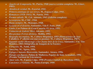    Ángeles de Compostela, M., Patria, 1940 (nueva versión completa: M., Giner,
    1961).
   Alondra de verdad, M., Escorial, 1941.
   Primera antología de sus versos, M., Espasa-Calpe, 1941.
   Romances (1918–1941), M., Patria, 1941.
   Poemas adrede, M., Col. Adonais, 1943 (Edición completa).
   La sorpresa, M., CSIC, 1944.
   Hasta siempre, M., Mensajes, 1948.
   La luna en el desierto, Santander, Vda F. Fons, 1949.
   Limbo, Las Palmas de Gran Canaria, El Arca, 1951.
   Visitación de Gabriel Miró, Alicante, 1951.
   Dos poemas (Versos divinos), Melilla, 1952.
   Biografía incompleta, M., Cultura Hispánica, 1953 (Ilustraciones de José
    Caballero. 2ª edición con nuevos poemas: M., Cultura Hispánica, 1967).
   Segundo sueño (Homenaje a Sor Juana Inés de la Cruz), Santander, Col. Tito
    Hombre, 1953 (Xilografías de Joaquín de la Fuente).
   Variación, M., Neblí, 1954.
   Amazona, M., Ágora, 1956.
   Égloga a Antonio Bienvenida, Santander, Ateneo, 1956.
   Paisaje con figuras, Palma de Mallorca, Papeles de Sons Armadans, 1956
    (Premio Nacional de Literatura).
   Amor solo, M., Espasa-Calpe, 1958 (Premio Ciudad de Barcelona 1952).
   Canciones a Violante, M., Punta Europa, 1959.
 
