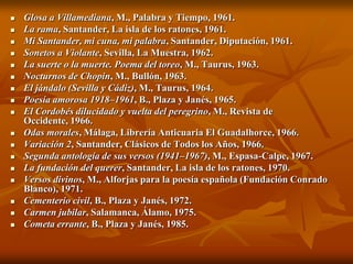    Glosa a Villamediana, M., Palabra y Tiempo, 1961.
   La rama, Santander, La isla de los ratones, 1961.
   Mi Santander, mi cuna, mi palabra, Santander, Diputación, 1961.
   Sonetos a Violante, Sevilla, La Muestra, 1962.
   La suerte o la muerte. Poema del toreo, M., Taurus, 1963.
   Nocturnos de Chopin, M., Bullón, 1963.
   El jándalo (Sevilla y Cádiz), M., Taurus, 1964.
   Poesía amorosa 1918–1961, B., Plaza y Janés, 1965.
   El Cordobés dilucidado y vuelta del peregrino, M., Revista de
    Occidente, 1966.
   Odas morales, Málaga, Librería Anticuaria El Guadalhorce, 1966.
   Variación 2, Santander, Clásicos de Todos los Años, 1966.
   Segunda antología de sus versos (1941–1967), M., Espasa-Calpe, 1967.
   La fundación del querer, Santander, La isla de los ratones, 1970.
   Versos divinos, M., Alforjas para la poesía española (Fundación Conrado
    Blanco), 1971.
   Cementerio civil, B., Plaza y Janés, 1972.
   Carmen jubilar, Salamanca, Álamo, 1975.
   Cometa errante, B., Plaza y Janés, 1985.
 