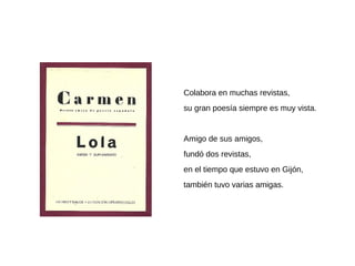 Colabora en muchas revistas,
su gran poesía siempre es muy vista.
Amigo de sus amigos,
fundó dos revistas,
en el tiempo que estuvo en Gijón,
también tuvo varias amigas.
 