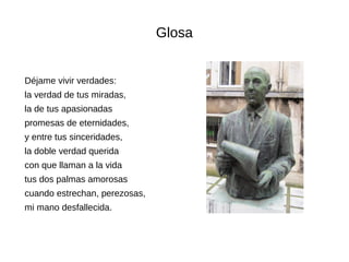 Glosa
Déjame vivir verdades:
la verdad de tus miradas,
la de tus apasionadas
promesas de eternidades,
y entre tus sinceridades,
la doble verdad querida
con que llaman a la vida
tus dos palmas amorosas
cuando estrechan, perezosas,
mi mano desfallecida.
 