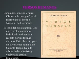   
VERSOS HUMANOS
Canciones, sonetos y odas. 
Obra con la que ganó en el 
mismo año el Premio 
Nacional de Literatura.
El tono del estilo cambia. Los 
nuevos elementos son 
intimidad sentimental y 
respeto por las formas 
clásicas. Este libro es típico 
de la vertiente humana de 
Gerardo Diego. Deja la 
arbitrariedad ultraísta y 
vuelve a la estrofa 
tradicional.
 