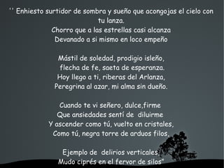   
'' Enhiesto surtidor de sombra y sueño que acongojas el cielo con
tu lanza.
Chorro que a las estrellas casi alcanza
Devanado a si mismo en loco empeño
Mástil de soledad, prodigio isleño,
flecha de fe, saeta de esperanza.
Hoy llego a ti, riberas del Arlanza,
Peregrina al azar, mi alma sin dueño.
Cuando te vi señero, dulce,firme
Que ansiedades sentí de diluirme
Y ascender como tú, vuelto en cristales,
Como tú, negra torre de arduos filos,
Ejemplo de delirios verticales,
Mudo ciprés en el fervor de silos”
 