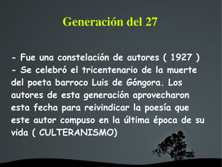   
Generación del 27
- Fue una constelación de autores ( 1927 )
- Se celebró el tricentenario de la muerte
del poeta barroco Luis de Góngora. Los
autores de esta generación aprovecharon
esta fecha para reivindicar la poesía que
este autor compuso en la última época de su
vida ( CULTERANISMO)
 