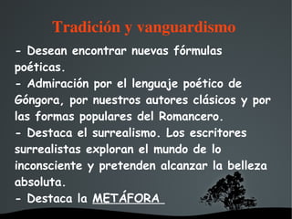   
Tradición y vanguardismo 
- Desean encontrar nuevas fórmulas
poéticas.
- Admiración por el lenguaje poético de
Góngora, por nuestros autores clásicos y por
las formas populares del Romancero.
- Destaca el surrealismo. Los escritores
surrealistas exploran el mundo de lo
inconsciente y pretenden alcanzar la belleza
absoluta.
- Destaca la METÁFORA
 