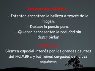  
Intención estética
- Intentan encontrar la belleza a través de la
imagen.
- Desean la poesía pura.
- Quieren representar la realidad sin
describirlas
TEMÁTICA
Sienten especial interés por los grandes asuntos
del HOMBRE y los temas cargados de raíces
populares
 