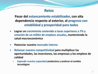 RetosPasar del estancamiento estabilizador, con alta dependencia respecto al exterior, al progreso con estabilidad y prosperidad para todosLograr un crecimiento sostenido a tasas superiores a 7% y creación de un millón de empleos anuales, manteniendo la salud macroeconómicaPotenciar nuestro mercado internoRelanzar nuestra competitividad para multiplicar las oportunidades, las inversiones, las empresas y los empleos de calidadExpandir nuestra capacidad productiva y acelerar el cambio  tecnológico7