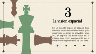 En un sentido lógico, el espacio trata
sobre la disponibilidad de casillas para
desarrollar o negar la actividad. Visto
así, el espacio no toma valor en sí
mismo sino como componente en el
desarrollo o impedimento de una idea.
3
La vision espacial
 