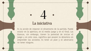 La iniciativa
Es la acción de imponer el dinamismo de la partida. Puede
existir en la apertura, en el medio juego y en el final. Las
blancas, sin embargo, tienen la potestad de iniciar el
juego y en este caso, significa que poseen la delantera en
emprender las acciones. Es tener un plan y el adversario
no tener ninguno.
4
 