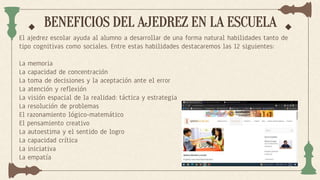 BENEFICIOS DEL AJEDREZ EN LA ESCUELA
El ajedrez escolar ayuda al alumno a desarrollar de una forma natural habilidades tanto de
tipo cognitivas como sociales. Entre estas habilidades destacaremos las 12 siguientes:
La memoria
La capacidad de concentración
La toma de decisiones y la aceptación ante el error
La atención y reflexión
La visión espacial de la realidad: táctica y estrategia
La resolución de problemas
El razonamiento lógico-matemático
El pensamiento creativo
La autoestima y el sentido de logro
La capacidad crítica
La iniciativa
La empatía
 